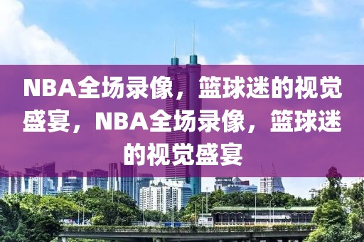 NBA全场录像，篮球迷的视觉盛宴，NBA全场录像，篮球迷的视觉盛宴