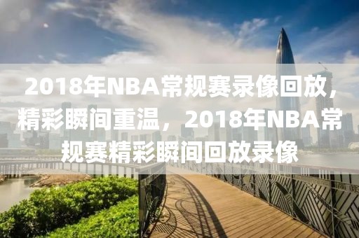 2018年NBA常规赛录像回放，精彩瞬间重温，2018年NBA常规赛精彩瞬间回放录像