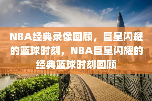 NBA经典录像回顾，巨星闪耀的篮球时刻，NBA巨星闪耀的经典篮球时刻回顾