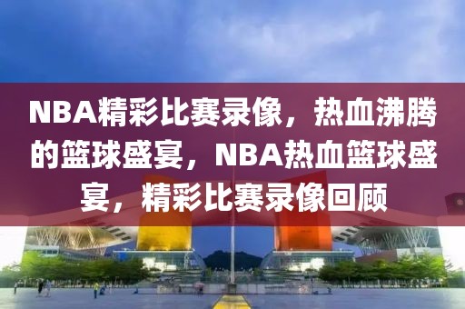 NBA精彩比赛录像，热血沸腾的篮球盛宴，NBA热血篮球盛宴，精彩比赛录像回顾