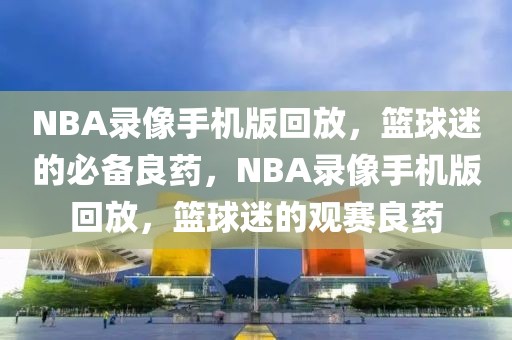 NBA录像手机版回放，篮球迷的必备良药，NBA录像手机版回放，篮球迷的观赛良药