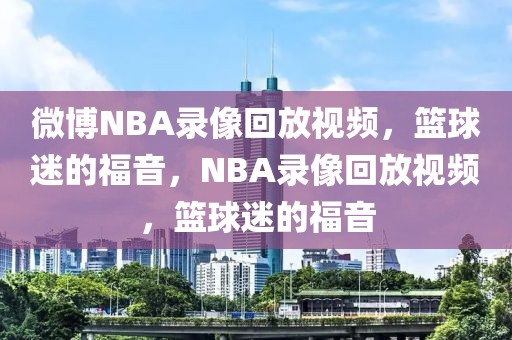 微博NBA录像回放视频，篮球迷的福音，NBA录像回放视频，篮球迷的福音