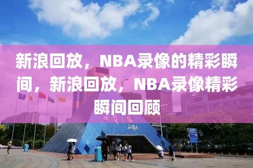 新浪回放，NBA录像的精彩瞬间，新浪回放，NBA录像精彩瞬间回顾