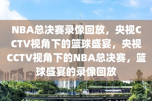 NBA总决赛录像回放，央视CCTV视角下的篮球盛宴，央视CCTV视角下的NBA总决赛，篮球盛宴的录像回放