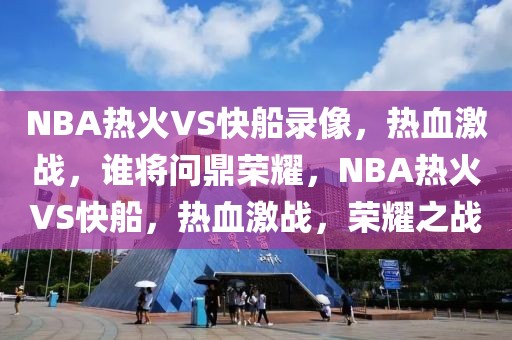 NBA热火VS快船录像，热血激战，谁将问鼎荣耀，NBA热火VS快船，热血激战，荣耀之战