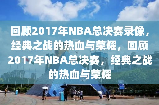 回顾2017年NBA总决赛录像，经典之战的热血与荣耀，回顾2017年NBA总决赛，经典之战的热血与荣耀