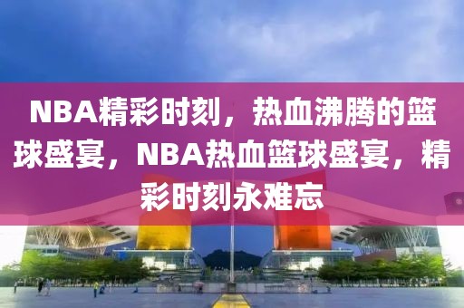 NBA精彩时刻，热血沸腾的篮球盛宴，NBA热血篮球盛宴，精彩时刻永难忘