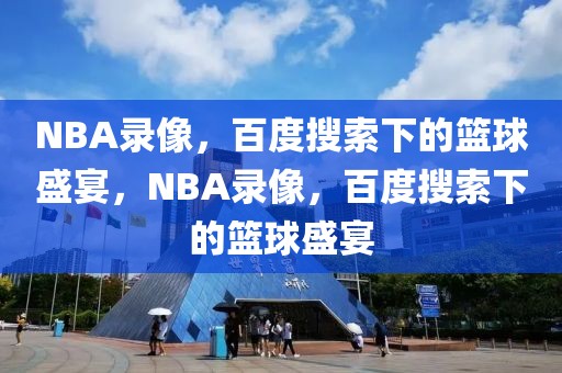 NBA录像，百度搜索下的篮球盛宴，NBA录像，百度搜索下的篮球盛宴