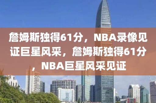 詹姆斯独得61分，NBA录像见证巨星风采，詹姆斯独得61分，NBA巨星风采见证