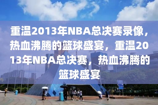 重温2013年NBA总决赛录像，热血沸腾的篮球盛宴，重温2013年NBA总决赛，热血沸腾的篮球盛宴