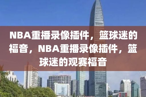 NBA重播录像插件，篮球迷的福音，NBA重播录像插件，篮球迷的观赛福音