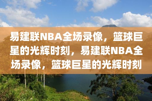 易建联NBA全场录像，篮球巨星的光辉时刻，易建联NBA全场录像，篮球巨星的光辉时刻