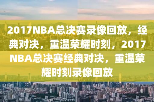 2017NBA总决赛录像回放，经典对决，重温荣耀时刻，2017NBA总决赛经典对决，重温荣耀时刻录像回放