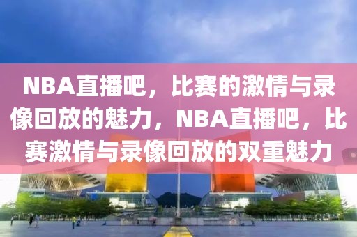 NBA直播吧，比赛的激情与录像回放的魅力，NBA直播吧，比赛激情与录像回放的双重魅力