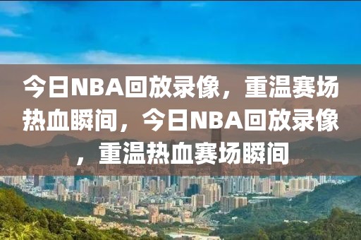 今日NBA回放录像，重温赛场热血瞬间，今日NBA回放录像，重温热血赛场瞬间