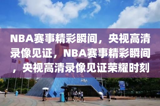 NBA赛事精彩瞬间，央视高清录像见证，NBA赛事精彩瞬间，央视高清录像见证荣耀时刻