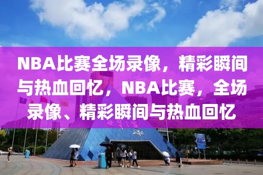 NBA比赛全场录像，精彩瞬间与热血回忆，NBA比赛，全场录像、精彩瞬间与热血回忆