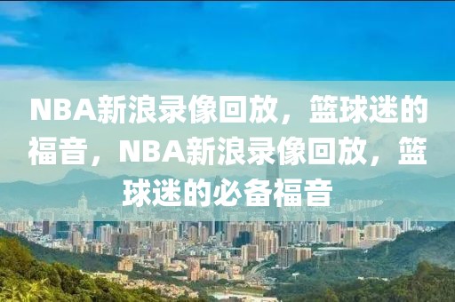 NBA新浪录像回放，篮球迷的福音，NBA新浪录像回放，篮球迷的必备福音