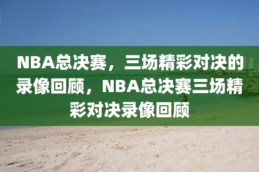 NBA总决赛，三场精彩对决的录像回顾，NBA总决赛三场精彩对决录像回顾