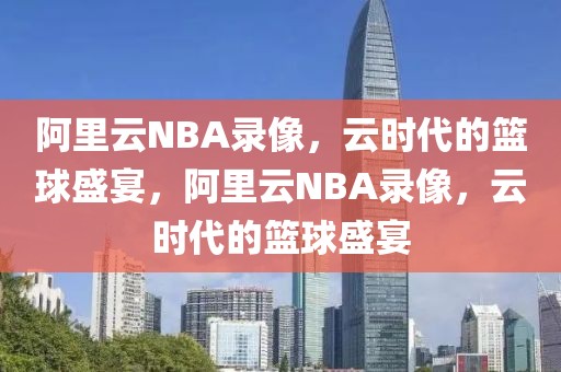 阿里云NBA录像，云时代的篮球盛宴，阿里云NBA录像，云时代的篮球盛宴