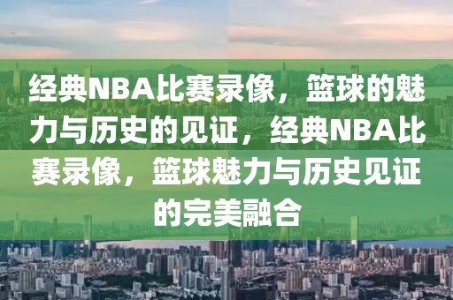 经典NBA比赛录像，篮球的魅力与历史的见证，经典NBA比赛录像，篮球魅力与历史见证的完美融合