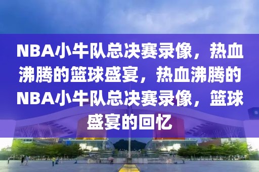 NBA小牛队总决赛录像，热血沸腾的篮球盛宴，热血沸腾的NBA小牛队总决赛录像，篮球盛宴的回忆