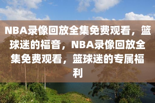 NBA录像回放全集免费观看，篮球迷的福音，NBA录像回放全集免费观看，篮球迷的专属福利