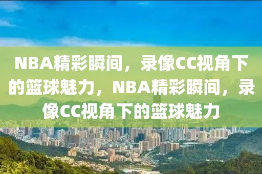 NBA精彩瞬间，录像CC视角下的篮球魅力，NBA精彩瞬间，录像CC视角下的篮球魅力