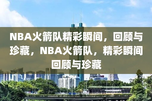 NBA火箭队精彩瞬间，回顾与珍藏，NBA火箭队，精彩瞬间回顾与珍藏