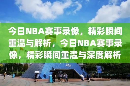 今日NBA赛事录像，精彩瞬间重温与解析，今日NBA赛事录像，精彩瞬间重温与深度解析