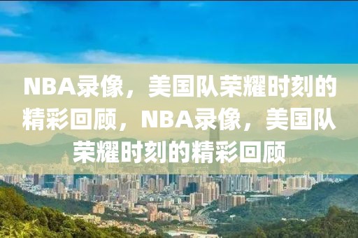 NBA录像，美国队荣耀时刻的精彩回顾，NBA录像，美国队荣耀时刻的精彩回顾