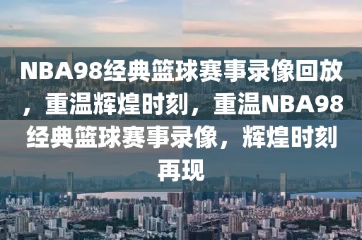 NBA98经典篮球赛事录像回放，重温辉煌时刻，重温NBA98经典篮球赛事录像，辉煌时刻再现