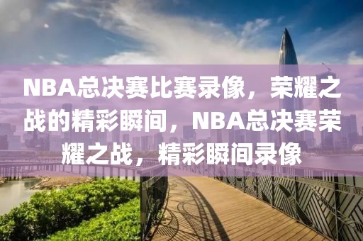 NBA总决赛比赛录像，荣耀之战的精彩瞬间，NBA总决赛荣耀之战，精彩瞬间录像