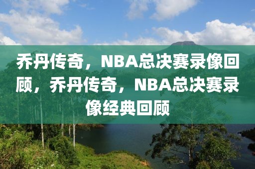 乔丹传奇，NBA总决赛录像回顾，乔丹传奇，NBA总决赛录像经典回顾