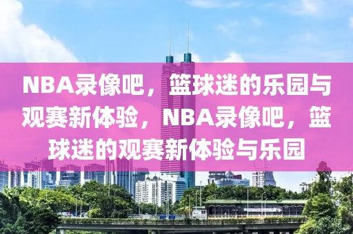 NBA录像吧，篮球迷的乐园与观赛新体验，NBA录像吧，篮球迷的观赛新体验与乐园