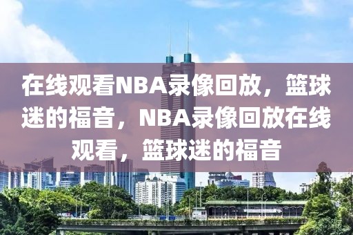 在线观看NBA录像回放，篮球迷的福音，NBA录像回放在线观看，篮球迷的福音