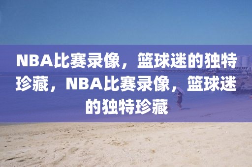 NBA比赛录像，篮球迷的独特珍藏，NBA比赛录像，篮球迷的独特珍藏