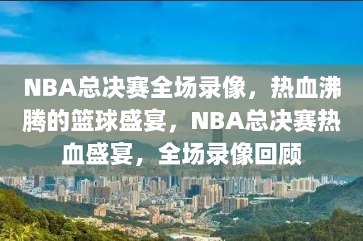 NBA总决赛全场录像，热血沸腾的篮球盛宴，NBA总决赛热血盛宴，全场录像回顾