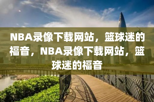 NBA录像下载网站，篮球迷的福音，NBA录像下载网站，篮球迷的福音