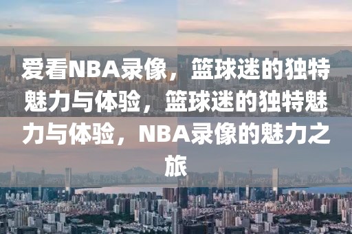 爱看NBA录像，篮球迷的独特魅力与体验，篮球迷的独特魅力与体验，NBA录像的魅力之旅