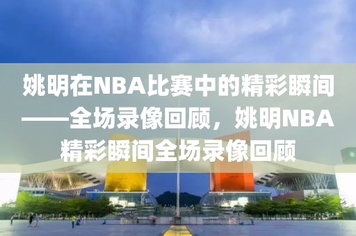 姚明在NBA比赛中的精彩瞬间——全场录像回顾，姚明NBA精彩瞬间全场录像回顾