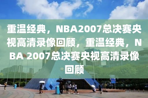 重温经典，NBA2007总决赛央视高清录像回顾，重温经典，NBA 2007总决赛央视高清录像回顾