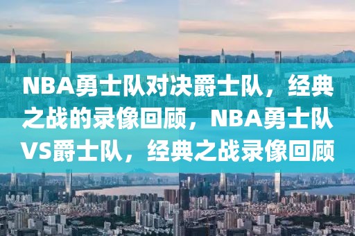 NBA勇士队对决爵士队，经典之战的录像回顾，NBA勇士队VS爵士队，经典之战录像回顾