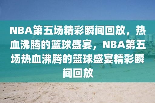 NBA第五场精彩瞬间回放，热血沸腾的篮球盛宴，NBA第五场热血沸腾的篮球盛宴精彩瞬间回放