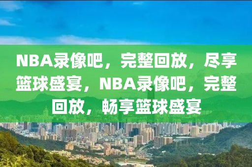 NBA录像吧，完整回放，尽享篮球盛宴，NBA录像吧，完整回放，畅享篮球盛宴