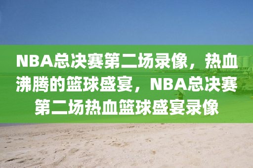 NBA总决赛第二场录像，热血沸腾的篮球盛宴，NBA总决赛第二场热血篮球盛宴录像