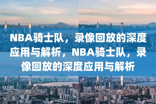 NBA骑士队，录像回放的深度应用与解析，NBA骑士队，录像回放的深度应用与解析