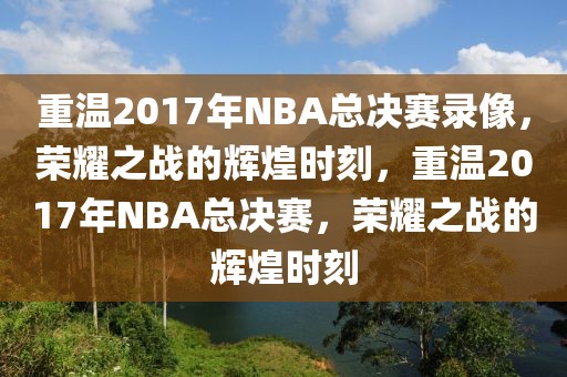 重温2017年NBA总决赛录像，荣耀之战的辉煌时刻，重温2017年NBA总决赛，荣耀之战的辉煌时刻