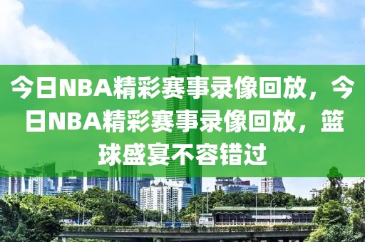 今日NBA精彩赛事录像回放，今日NBA精彩赛事录像回放，篮球盛宴不容错过