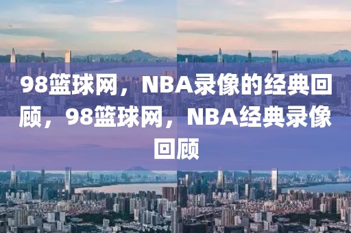 98篮球网，NBA录像的经典回顾，98篮球网，NBA经典录像回顾